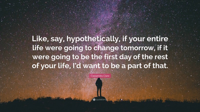 Cassandra Clare Quote: “Like, say, hypothetically, if your entire life were going to change tomorrow, if it were going to be the first day of the rest of your life, I’d want to be a part of that.”