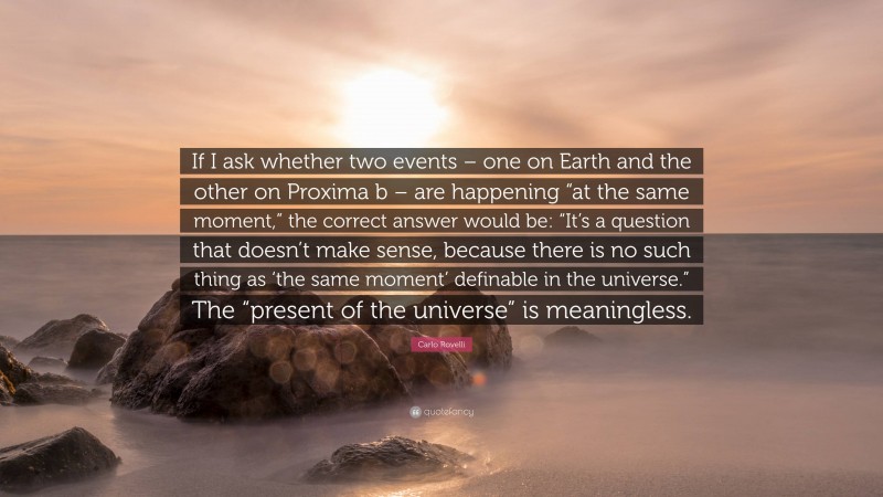 Carlo Rovelli Quote: “If I ask whether two events – one on Earth and the other on Proxima b – are happening “at the same moment,” the correct answer would be: “It’s a question that doesn’t make sense, because there is no such thing as ‘the same moment’ definable in the universe.” The “present of the universe” is meaningless.”