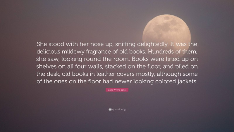 Diana Wynne Jones Quote: “She stood with her nose up, sniffing delightedly. It was the delicious mildewy fragrance of old books. Hundreds of them, she saw, looking round the room. Books were lined up on shelves on all four walls, stacked on the floor, and piled on the desk, old books in leather covers mostly, although some of the ones on the floor had newer looking colored jackets.”