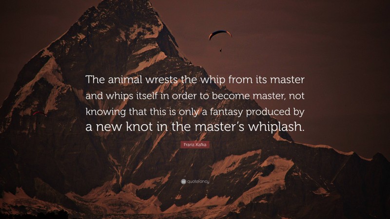 Franz Kafka Quote: “The animal wrests the whip from its master and whips itself in order to become master, not knowing that this is only a fantasy produced by a new knot in the master’s whiplash.”