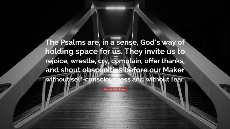 Rachel Held Evans Quote: “The Psalms are, in a sense, God’s way of holding space for us. They invite us to rejoice, wrestle, cry, complain, offer thanks, and shout obscenities before our Maker without self-consciousness and without fear.”