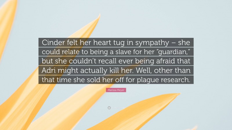 Marissa Meyer Quote: “Cinder felt her heart tug in sympathy – she could relate to being a slave for her “guardian,” but she couldn’t recall ever being afraid that Adri might actually kill her. Well, other than that time she sold her off for plague research.”