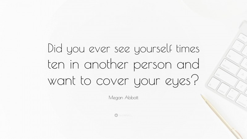 Megan Abbott Quote: “Did you ever see yourself times ten in another person and want to cover your eyes?”