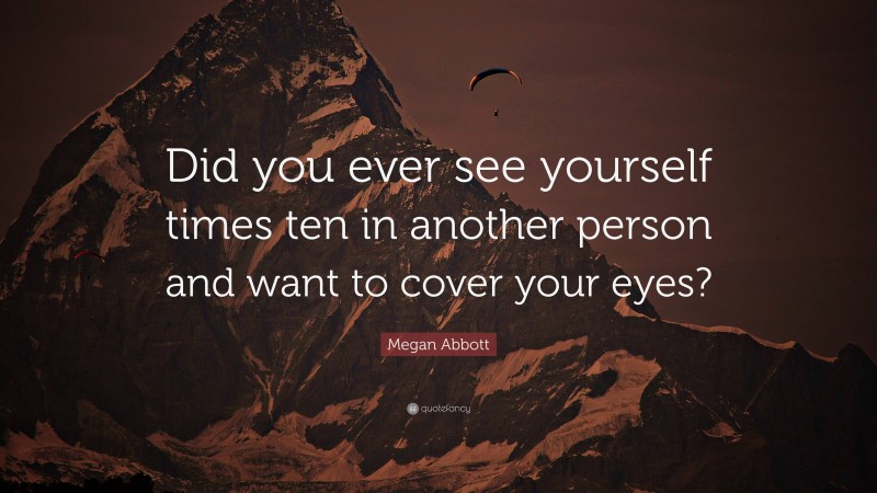 Megan Abbott Quote: “Did you ever see yourself times ten in another person and want to cover your eyes?”