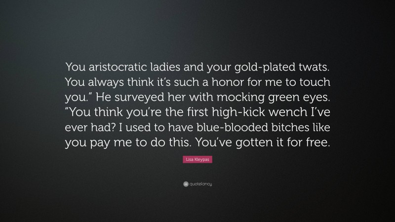 Lisa Kleypas Quote: “You aristocratic ladies and your gold-plated twats. You always think it’s such a honor for me to touch you.” He surveyed her with mocking green eyes. “You think you’re the first high-kick wench I’ve ever had? I used to have blue-blooded bitches like you pay me to do this. You’ve gotten it for free.”
