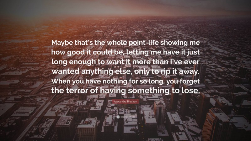 Alexandra Bracken Quote: “Maybe that’s the whole point-life showing me how good it could be, letting me have it just long enough to want it more than I’ve ever wanted anything else, only to rip it away. When you have nothing for so long, you forget the terror of having something to lose.”