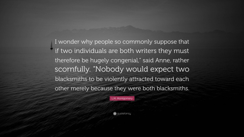 L.M. Montgomery Quote: “I wonder why people so commonly suppose that if two individuals are both writers they must therefore be hugely congenial,” said Anne, rather scornfully. “Nobody would expect two blacksmiths to be violently attracted toward each other merely because they were both blacksmiths.”