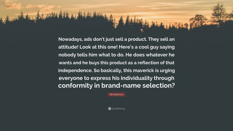 Bill Watterson Quote: “Nowadays, ads don’t just sell a product. They sell an attitude! Look at this one! Here’s a cool guy saying nobody tells him what to do. He does whatever he wants and he buys this product as a reflection of that independence. So basically, this maverick is urging everyone to express his individuality through conformity in brand-name selection?”