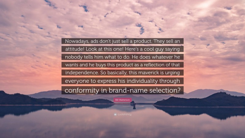 Bill Watterson Quote: “Nowadays, ads don’t just sell a product. They sell an attitude! Look at this one! Here’s a cool guy saying nobody tells him what to do. He does whatever he wants and he buys this product as a reflection of that independence. So basically, this maverick is urging everyone to express his individuality through conformity in brand-name selection?”