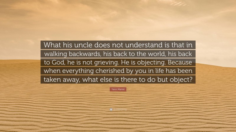 Yann Martel Quote: “What his uncle does not understand is that in walking backwards, his back to the world, his back to God, he is not grieving. He is objecting. Because when everything cherished by you in life has been taken away, what else is there to do but object?”