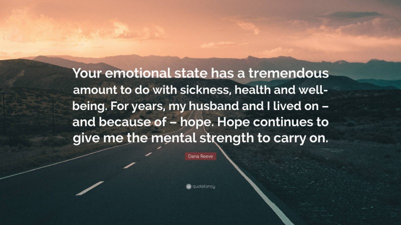 Dana Reeve Quote: “Your emotional state has a tremendous amount to do with sickness, health and well-being. For years, my husband and I lived on – and because of – hope. Hope continues to give me the mental strength to carry on.”