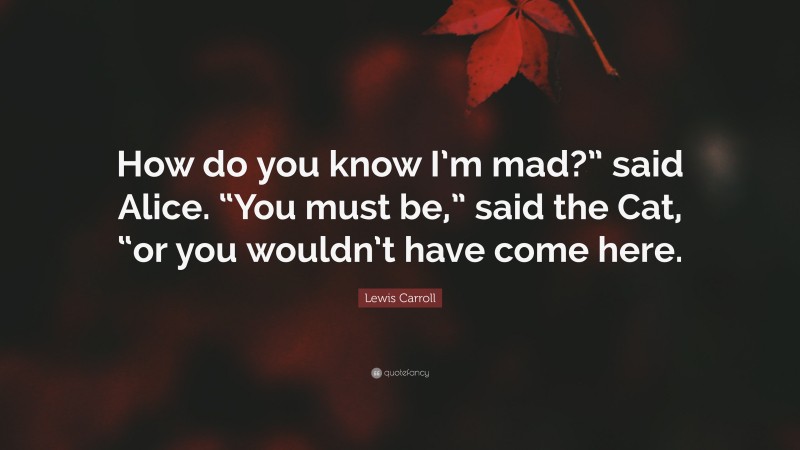Lewis Carroll Quote: “How do you know I’m mad?” said Alice. “You must be,” said the Cat, “or you wouldn’t have come here.”