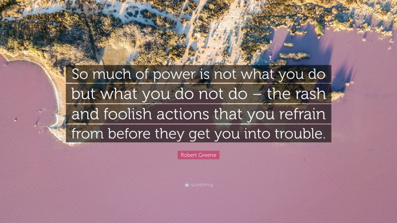 Robert Greene Quote: “So much of power is not what you do but what you do not do – the rash and foolish actions that you refrain from before they get you into trouble.”