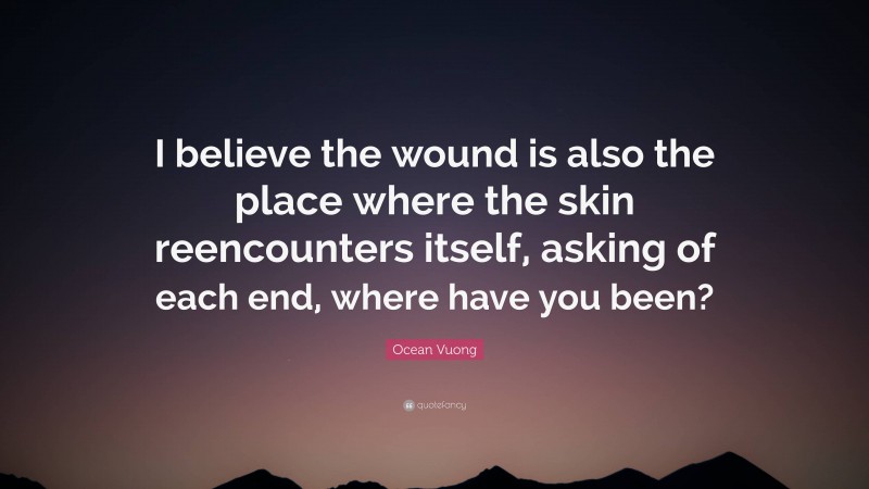 Ocean Vuong Quote: “I believe the wound is also the place where the skin reencounters itself, asking of each end, where have you been?”