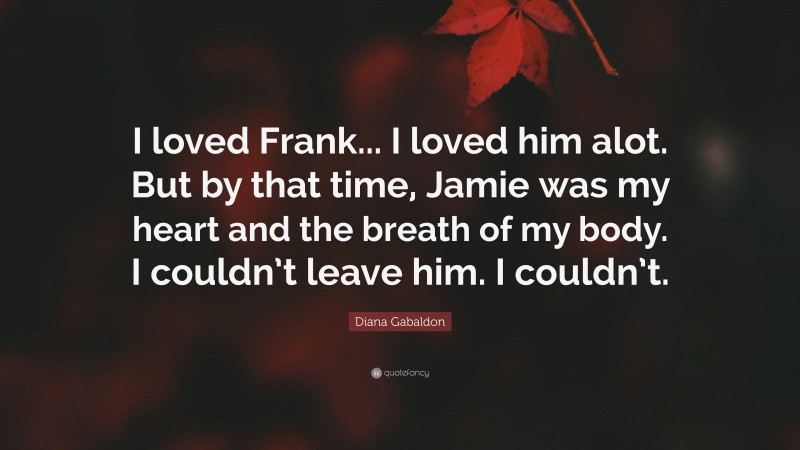 Diana Gabaldon Quote: “I loved Frank... I loved him alot. But by that time, Jamie was my heart and the breath of my body. I couldn’t leave him. I couldn’t.”
