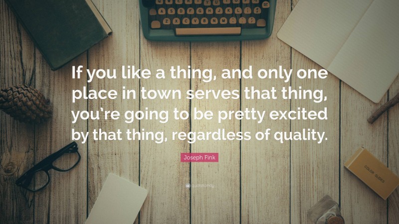 Joseph Fink Quote: “If you like a thing, and only one place in town serves that thing, you’re going to be pretty excited by that thing, regardless of quality.”