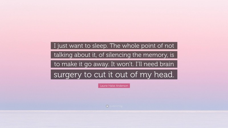 Laurie Halse Anderson Quote: “I just want to sleep. The whole point of not talking about it, of silencing the memory, is to make it go away. It won’t. I’ll need brain surgery to cut it out of my head.”