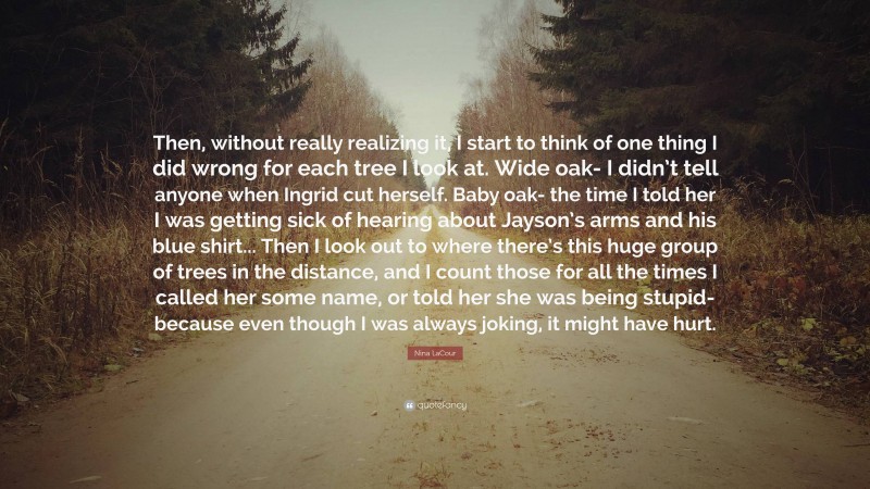 Nina LaCour Quote: “Then, without really realizing it, I start to think of one thing I did wrong for each tree I look at. Wide oak- I didn’t tell anyone when Ingrid cut herself. Baby oak- the time I told her I was getting sick of hearing about Jayson’s arms and his blue shirt... Then I look out to where there’s this huge group of trees in the distance, and I count those for all the times I called her some name, or told her she was being stupid- because even though I was always joking, it might have hurt.”