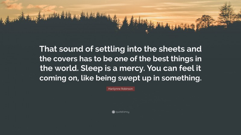 Marilynne Robinson Quote: “That sound of settling into the sheets and the covers has to be one of the best things in the world. Sleep is a mercy. You can feel it coming on, like being swept up in something.”
