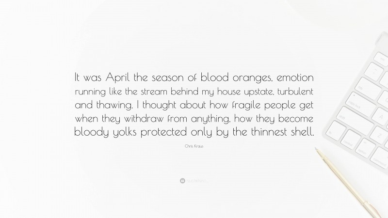 Chris Kraus Quote: “It was April the season of blood oranges, emotion running like the stream behind my house upstate, turbulent and thawing. I thought about how fragile people get when they withdraw from anything, how they become bloody yolks protected only by the thinnest shell.”