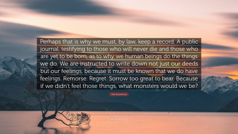 Neal Shusterman Quote: “Perhaps that is why we must, by law, keep a record. A public journal, testifying to those who will never die and those who are yet to be born, as to why we human beings do the things we do. We are instructed to write down not just our deeds but our feelings, because it must be known that we do have feelings. Remorse. Regret. Sorrow too great to bear. Because if we didn’t feel those things, what monsters would we be?”