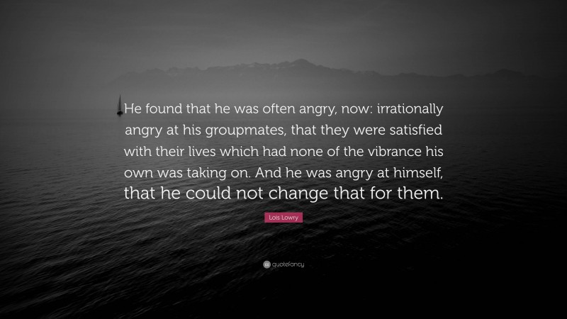 Lois Lowry Quote: “He found that he was often angry, now: irrationally angry at his groupmates, that they were satisfied with their lives which had none of the vibrance his own was taking on. And he was angry at himself, that he could not change that for them.”