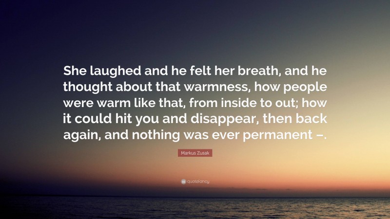 Markus Zusak Quote: “She laughed and he felt her breath, and he thought about that warmness, how people were warm like that, from inside to out; how it could hit you and disappear, then back again, and nothing was ever permanent –.”