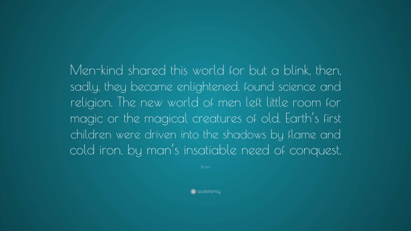 Brom Quote: “Men-kind shared this world for but a blink, then, sadly, they became enlightened, found science and religion. The new world of men left little room for magic or the magical creatures of old. Earth’s first children were driven into the shadows by flame and cold iron, by man’s insatiable need of conquest.”