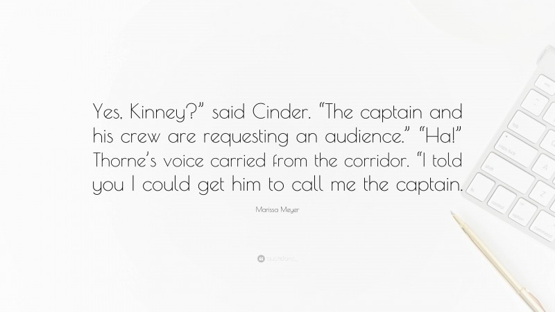 Marissa Meyer Quote: “Yes, Kinney?” said Cinder. “The captain and his crew are requesting an audience.” “Ha!” Thorne’s voice carried from the corridor. “I told you I could get him to call me the captain.”