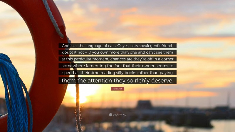 Jay Kristoff Quote: “And last, the language of cats. O, yes, cats speak gentlefriend, doubt it not – if you own more than one and can’t see them at this particular moment, chances are they’re off in a corner somewhere lamenting the fact that their owner seems to spend all their time reading silly books rather than paying them the attention they so richly deserve.”