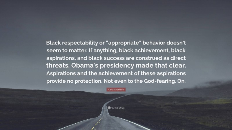Carol Anderson Quote: “Black respectability or “appropriate” behavior doesn’t seem to matter. If anything, black achievement, black aspirations, and black success are construed as direct threats. Obama’s presidency made that clear. Aspirations and the achievement of these aspirations provide no protection. Not even to the God-fearing. On.”