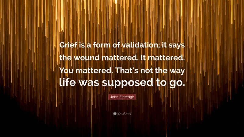 John Eldredge Quote: “Grief is a form of validation; it says the wound mattered. It mattered. You mattered. That’s not the way life was supposed to go.”