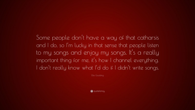 Ellie Goulding Quote: “Some people don’t have a way of that catharsis and I do, so I’m lucky in that sense that people listen to my songs and enjoy my songs. It’s a really important thing for me, it’s how I channel everything. I don’t really know what I’d do if I didn’t write songs.”