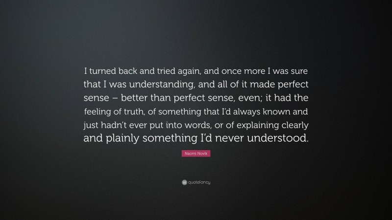 Naomi Novik Quote: “I turned back and tried again, and once more I was sure that I was understanding, and all of it made perfect sense – better than perfect sense, even; it had the feeling of truth, of something that I’d always known and just hadn’t ever put into words, or of explaining clearly and plainly something I’d never understood.”