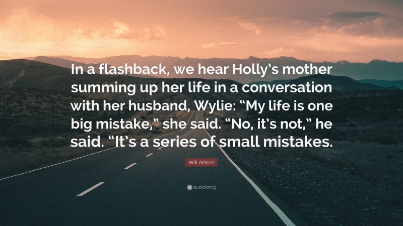 Will Allison Quote: “In a flashback, we hear Holly’s mother summing up her life in a conversation with her husband, Wylie: “My life is one big mistake,” she said. “No, it’s not,” he said. “It’s a series of small mistakes.”