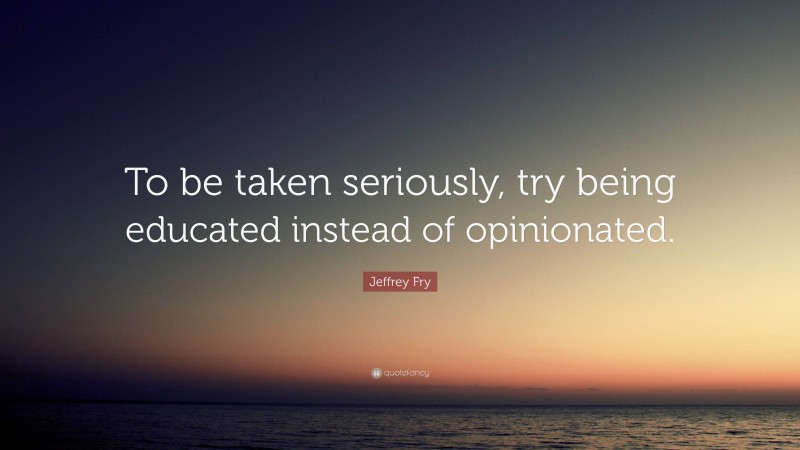 Jeffrey Fry Quote: “To be taken seriously, try being educated instead of opinionated.”