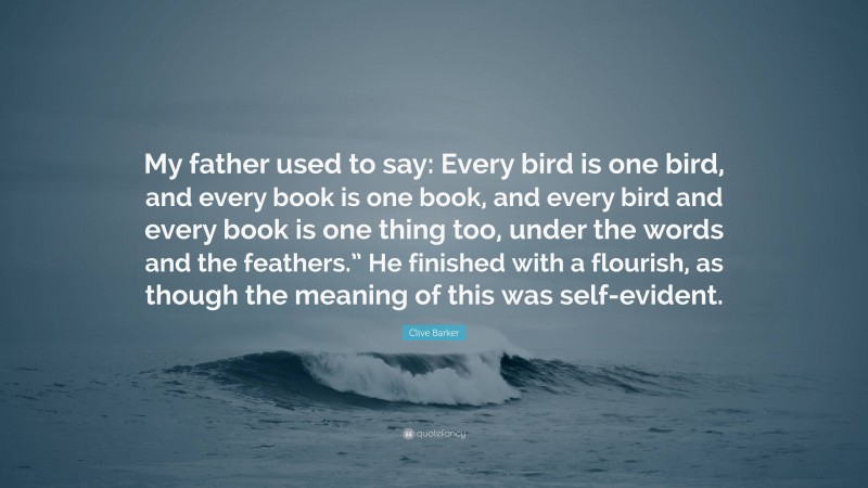 Clive Barker Quote: “My father used to say: Every bird is one bird, and every book is one book, and every bird and every book is one thing too, under the words and the feathers.” He finished with a flourish, as though the meaning of this was self-evident.”