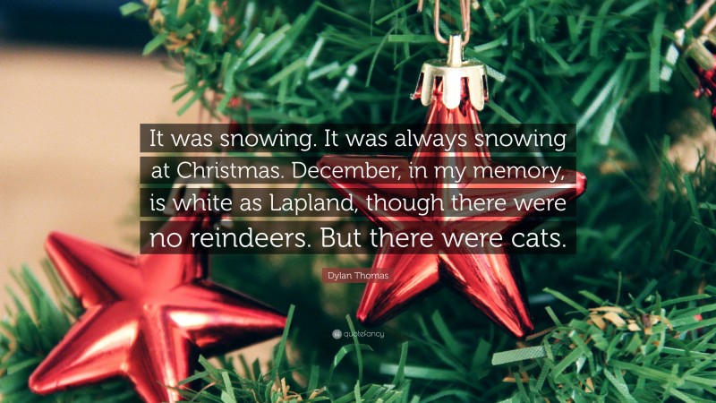 Dylan Thomas Quote: “It was snowing. It was always snowing at Christmas. December, in my memory, is white as Lapland, though there were no reindeers. But there were cats.”