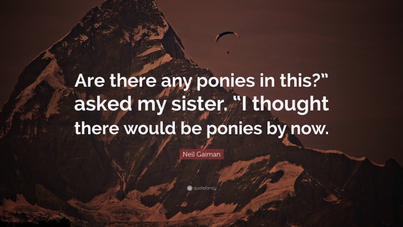 Neil Gaiman Quote: “Are there any ponies in this?” asked my sister. “I thought there would be ponies by now.”