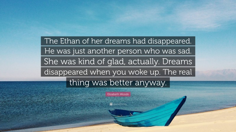 Elizabeth Woods Quote: “The Ethan of her dreams had disappeared. He was just another person who was sad. She was kind of glad, actually. Dreams disappeared when you woke up. The real thing was better anyway.”