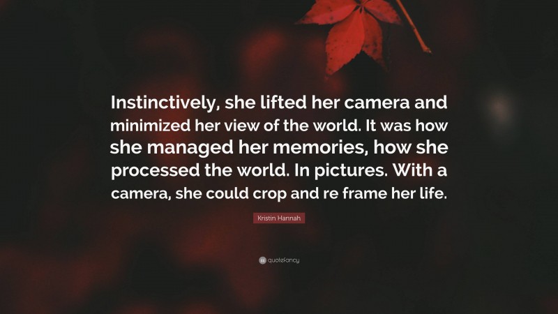 Kristin Hannah Quote: “Instinctively, she lifted her camera and minimized her view of the world. It was how she managed her memories, how she processed the world. In pictures. With a camera, she could crop and re frame her life.”