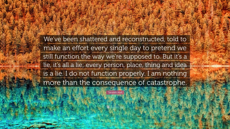 Tahereh Mafi Quote: “We’ve been shattered and reconstructed, told to make an effort every single day to pretend we still function the way we’re supposed to. But it’s a lie, it’s all a lie; every person, place, thing and idea is a lie. I do not function properly. I am nothing more than the consequence of catastrophe.”