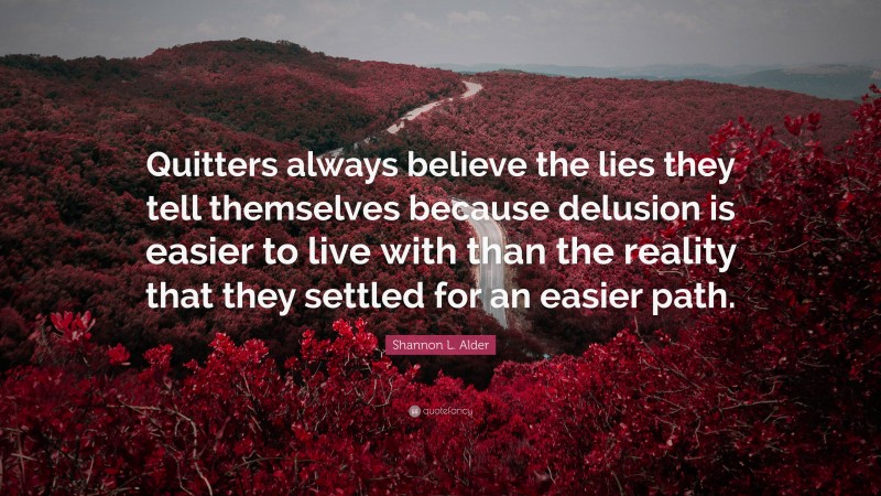 Shannon L. Alder Quote: “Quitters always believe the lies they tell themselves because delusion is easier to live with than the reality that they settled for an easier path.”