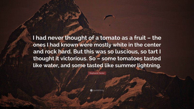 Stephanie Danler Quote: “I had never thought of a tomato as a fruit – the ones I had known were mostly white in the center and rock hard. But this was so luscious, so tart I thought it victorious. So – some tomatoes tasted like water, and some tasted like summer lightning.”