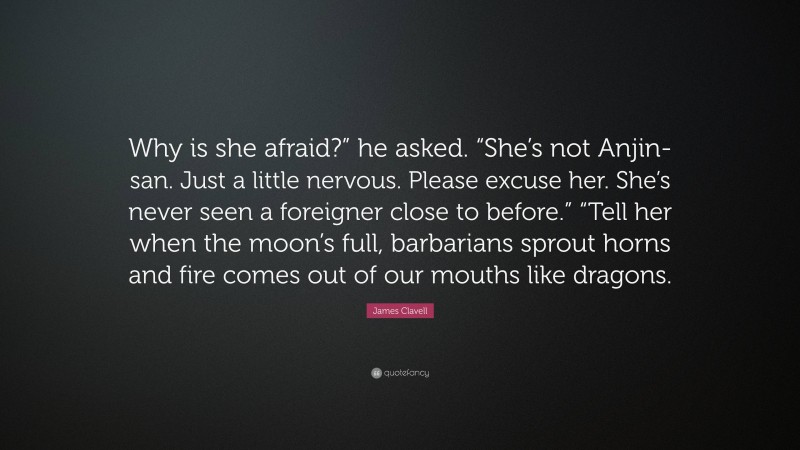 James Clavell Quote: “Why is she afraid?” he asked. “She’s not Anjin-san. Just a little nervous. Please excuse her. She’s never seen a foreigner close to before.” “Tell her when the moon’s full, barbarians sprout horns and fire comes out of our mouths like dragons.”