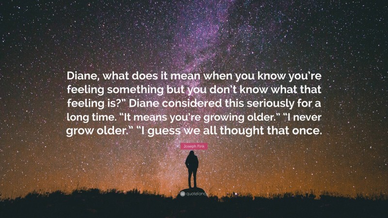 Joseph Fink Quote: “Diane, what does it mean when you know you’re feeling something but you don’t know what that feeling is?” Diane considered this seriously for a long time. “It means you’re growing older.” “I never grow older.” “I guess we all thought that once.”