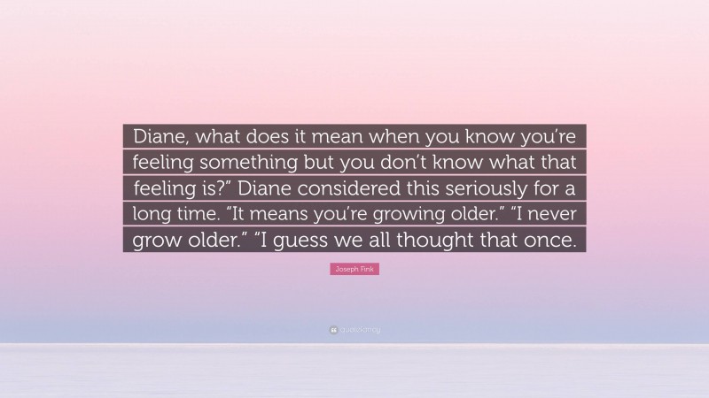 Joseph Fink Quote: “Diane, what does it mean when you know you’re feeling something but you don’t know what that feeling is?” Diane considered this seriously for a long time. “It means you’re growing older.” “I never grow older.” “I guess we all thought that once.”