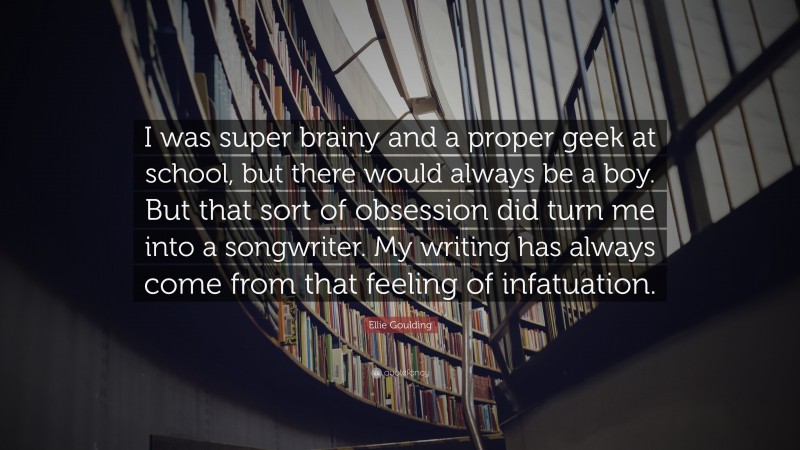Ellie Goulding Quote: “I was super brainy and a proper geek at school, but there would always be a boy. But that sort of obsession did turn me into a songwriter. My writing has always come from that feeling of infatuation.”