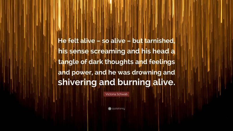 Victoria Schwab Quote: “He felt alive – so alive – but tarnished, his sense screaming and his head a tangle of dark thoughts and feelings and power, and he was drowning and shivering and burning alive.”
