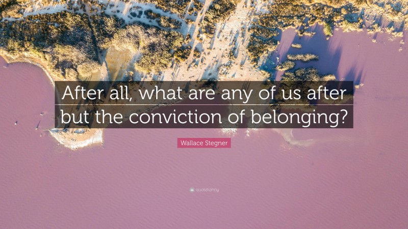 Wallace Stegner Quote: “After all, what are any of us after but the conviction of belonging?”